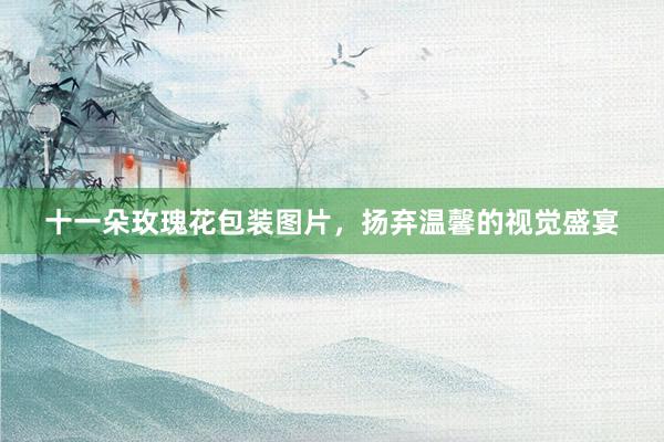十一朵玫瑰花包装图片，扬弃温馨的视觉盛宴